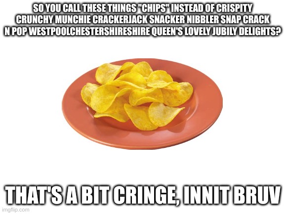 hmmm | SO YOU CALL THESE THINGS "CHIPS" INSTEAD OF CRISPITY CRUNCHY MUNCHIE CRACKERJACK SNACKER NIBBLER SNAP CRACK N POP WESTPOOLCHESTERSHIRESHIRE QUEEN'S LOVELY JUBILY DELIGHTS? THAT'S A BIT CRINGE, INNIT BRUV | image tagged in blank white template | made w/ Imgflip meme maker