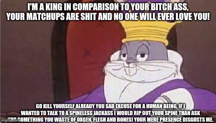 Bugs Bunny King | I'M A KING IN COMPARISON TO YOUR BITCH ASS, YOUR MATCHUPS ARE SHIT AND NO ONE WILL EVER LOVE YOU! GO KILL YOURSELF ALREADY YOU SAD EXCUSE FOR A HUMAN BEING, IF I WANTED TO TALK TO A SPINELESS JACKASS I WOULD RIP OUT YOUR SPINE THAN ASK YOU SOMETHING YOU WASTE OF OXGEN, FLESH AND BONES! YOUR MERE PRESENCE DISGUSTS ME. | image tagged in bugs bunny king | made w/ Imgflip meme maker