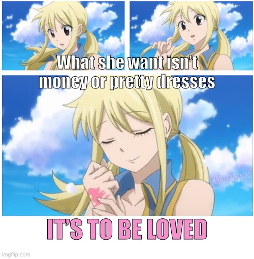 Lucy Heartfilia | What she want isn’t money or pretty dresses; ChristinaO; IT’S TO BE LOVED | image tagged in fairy tail,wholesome,lucy heartfilia,fairy tail guild,anime,love | made w/ Imgflip meme maker