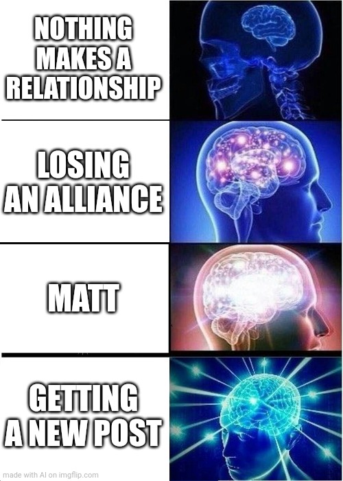 m a t t | NOTHING MAKES A RELATIONSHIP; LOSING AN ALLIANCE; MATT; GETTING A NEW POST | image tagged in memes,expanding brain,m a t t | made w/ Imgflip meme maker