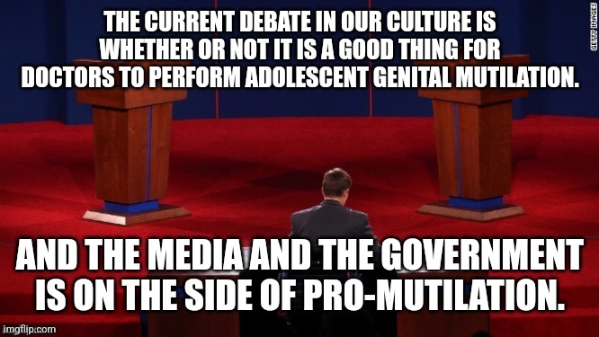 Let this fact sink in. | THE CURRENT DEBATE IN OUR CULTURE IS WHETHER OR NOT IT IS A GOOD THING FOR DOCTORS TO PERFORM ADOLESCENT GENITAL MUTILATION. AND THE MEDIA AND THE GOVERNMENT IS ON THE SIDE OF PRO-MUTILATION. | image tagged in debate | made w/ Imgflip meme maker