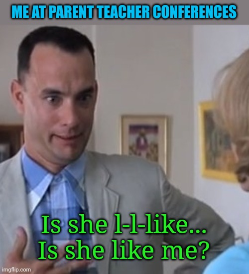 Me at parent teacher conferences | ME AT PARENT TEACHER CONFERENCES; Is she l-l-like... Is she like me? | image tagged in forrest gump,parents,teacher,conference | made w/ Imgflip meme maker