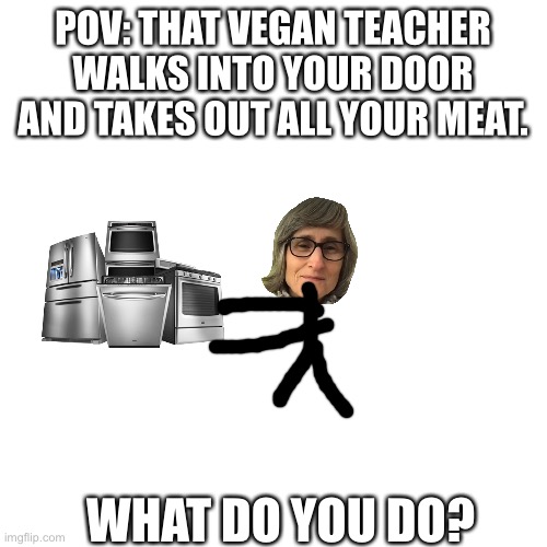 That vegan teacher pov | POV: THAT VEGAN TEACHER WALKS INTO YOUR DOOR AND TAKES OUT ALL YOUR MEAT. WHAT DO YOU DO? | image tagged in memes,blank transparent square | made w/ Imgflip meme maker