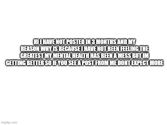 why I havent posted | HI I HAVE NOT POSTED IN 3 MONTHS AND MY REASON WHY IS BECAUSE I HAVE NOT BEEN FEELING THE GREATEST MY MENTAL HEALTH HAS BEEN A MESS BUT IM GETTING BETTER SO IF YOU SEE A POST FROM ME DONT EXPECT MORE | image tagged in blank white template | made w/ Imgflip meme maker