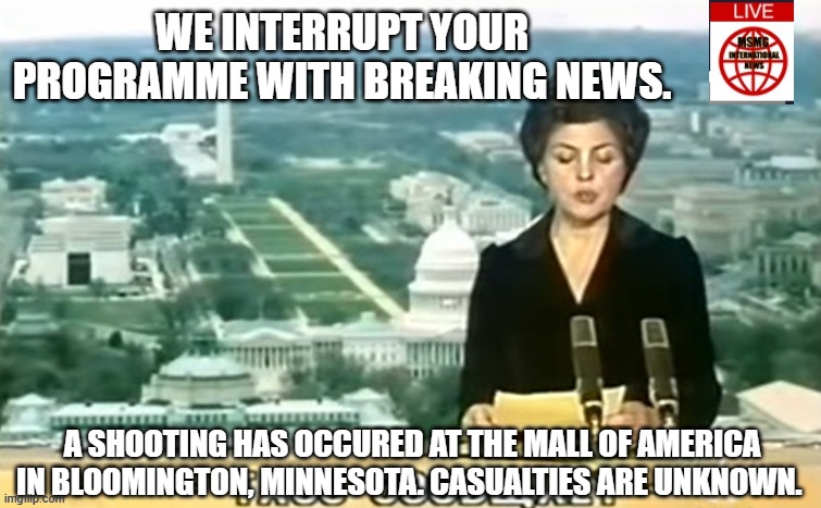 Dictator MSMG News | WE INTERRUPT YOUR PROGRAMME WITH BREAKING NEWS. A SHOOTING HAS OCCURED AT THE MALL OF AMERICA IN BLOOMINGTON, MINNESOTA. CASUALTIES ARE UNKNOWN. | image tagged in dictator msmg news | made w/ Imgflip meme maker