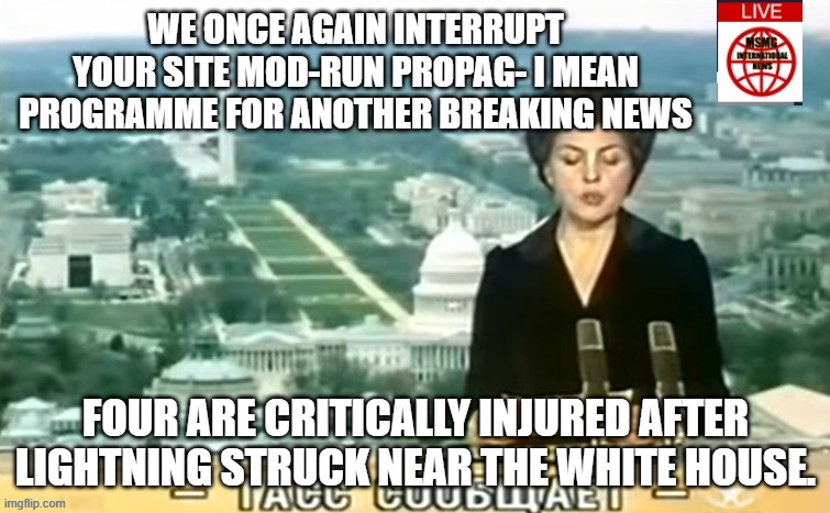 Dictator MSMG News | WE ONCE AGAIN INTERRUPT YOUR SITE MOD-RUN PROPAG- I MEAN PROGRAMME FOR ANOTHER BREAKING NEWS; FOUR ARE CRITICALLY INJURED AFTER LIGHTNING STRUCK NEAR THE WHITE HOUSE. | image tagged in dictator msmg news | made w/ Imgflip meme maker