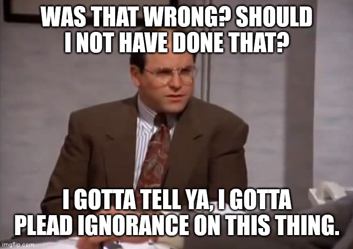 costanza was that wrong | WAS THAT WRONG? SHOULD I NOT HAVE DONE THAT? I GOTTA TELL YA, I GOTTA PLEAD IGNORANCE ON THIS THING. | image tagged in costanza was that wrong | made w/ Imgflip meme maker