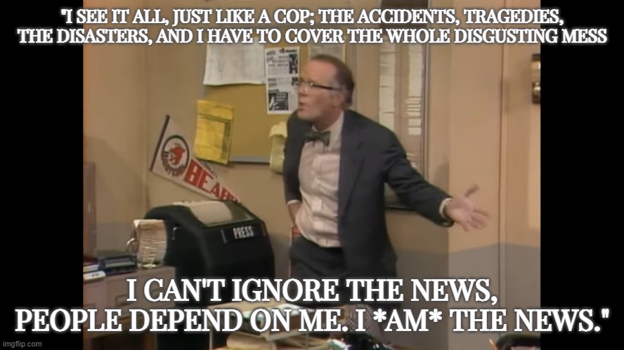 Real journalism. | "I SEE IT ALL, JUST LIKE A COP; THE ACCIDENTS, TRAGEDIES, THE DISASTERS, AND I HAVE TO COVER THE WHOLE DISGUSTING MESS; I CAN'T IGNORE THE NEWS, PEOPLE DEPEND ON ME. I *AM* THE NEWS." | image tagged in wkrp,journalism | made w/ Imgflip meme maker