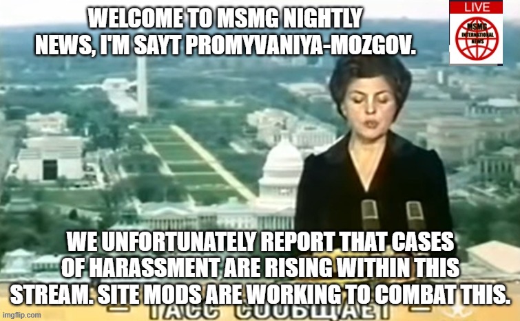 Dictator MSMG News | WELCOME TO MSMG NIGHTLY NEWS, I'M SAYT PROMYVANIYA-MOZGOV. WE UNFORTUNATELY REPORT THAT CASES OF HARASSMENT ARE RISING WITHIN THIS STREAM. SITE MODS ARE WORKING TO COMBAT THIS. | image tagged in dictator msmg news | made w/ Imgflip meme maker