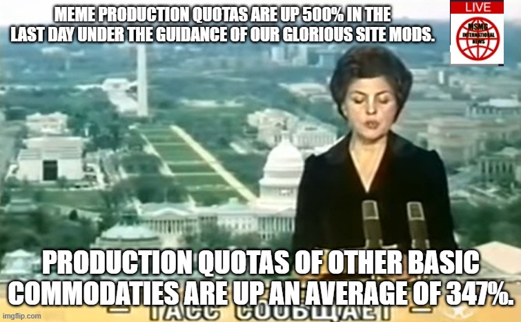 Dictator MSMG News | MEME PRODUCTION QUOTAS ARE UP 500% IN THE LAST DAY UNDER THE GUIDANCE OF OUR GLORIOUS SITE MODS. PRODUCTION QUOTAS OF OTHER BASIC COMMODATIES ARE UP AN AVERAGE OF 347%. | image tagged in dictator msmg news | made w/ Imgflip meme maker