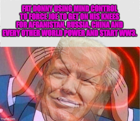 Liberal campaign ads from 2023 | FAT DONNY USING MIND CONTROL TO FORCE JOE TO GET ON HIS KNEES FOR AFGANISTAN, RUSSIA, CHINA AND EVERY OTHER WORLD POWER AND START WW3. | image tagged in its trumps,fault,everything,we touch turns to,poop | made w/ Imgflip meme maker