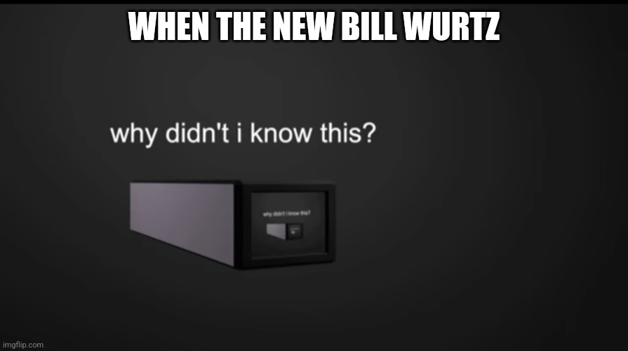 why didnt i know this | WHEN THE NEW BILL WURTZ | image tagged in why didnt i know this | made w/ Imgflip meme maker