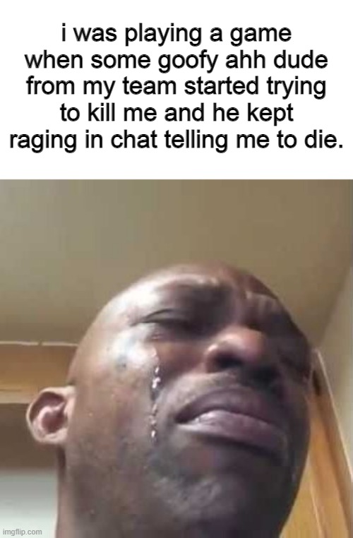 Crying Black Guy | i was playing a game when some goofy ahh dude from my team started trying to kill me and he kept raging in chat telling me to die. | image tagged in crying black guy | made w/ Imgflip meme maker