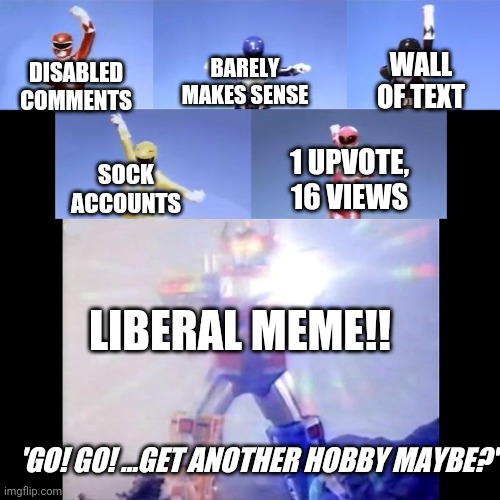 Power Rangers | BARELY MAKES SENSE; WALL OF TEXT; DISABLED COMMENTS; SOCK ACCOUNTS; 1 UPVOTE, 16 VIEWS; LIBERAL MEME!! 'GO! GO! ...GET ANOTHER HOBBY MAYBE?' | image tagged in power rangers | made w/ Imgflip meme maker