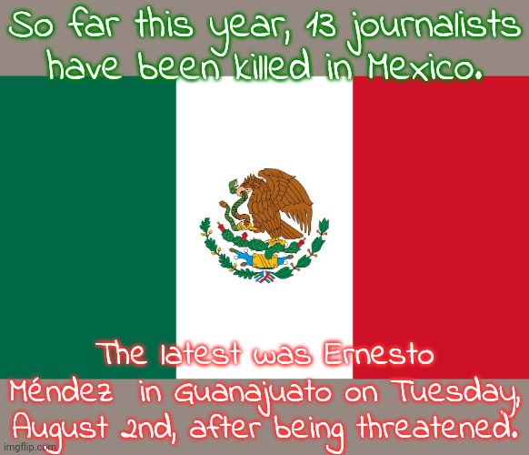 Two bystanders were killed with him. | So far this year, 13 journalists
have been killed in Mexico. The latest was Ernesto Méndez  in Guanajuato on Tuesday, August 2nd, after being threatened. | image tagged in mexico flag,dangerous,censorship,assassination,criminal minds | made w/ Imgflip meme maker