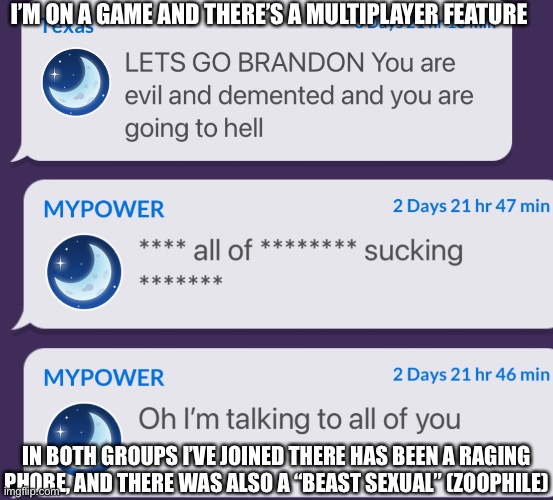 For some reason, some people DEFENDED to zoophile after I said that it’s “mostly” invalid | I’M ON A GAME AND THERE’S A MULTIPLAYER FEATURE; IN BOTH GROUPS I’VE JOINED THERE HAS BEEN A RAGING PHOBE, AND THERE WAS ALSO A “BEAST SEXUAL” (ZOOPHILE) | made w/ Imgflip meme maker