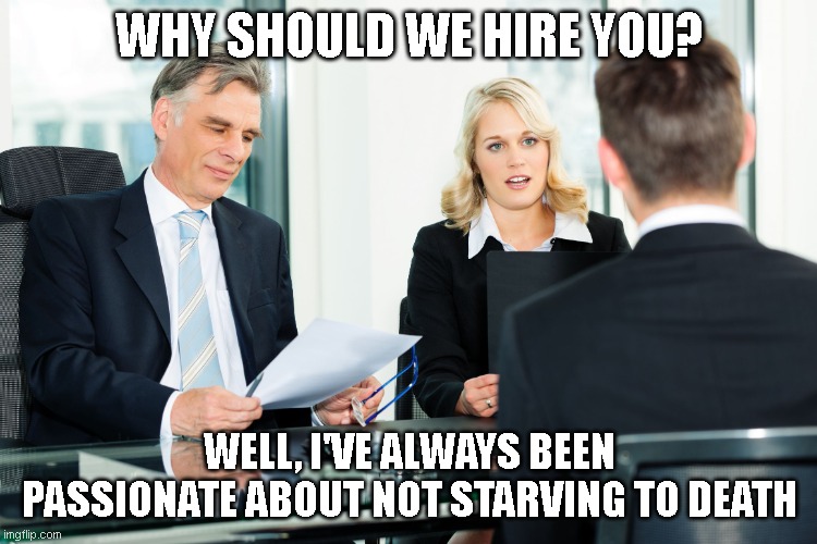 interview | WHY SHOULD WE HIRE YOU? WELL, I'VE ALWAYS BEEN PASSIONATE ABOUT NOT STARVING TO DEATH | image tagged in job interview | made w/ Imgflip meme maker