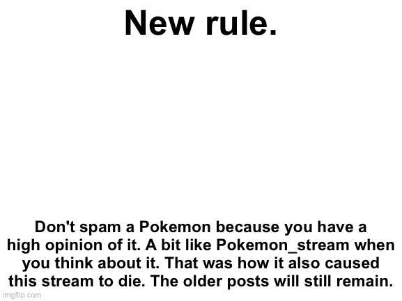 Sry. | New rule. Don't spam a Pokemon because you have a high opinion of it. A bit like Pokemon_stream when you think about it. That was how it also caused this stream to die. The older posts will still remain. | image tagged in blank white template | made w/ Imgflip meme maker