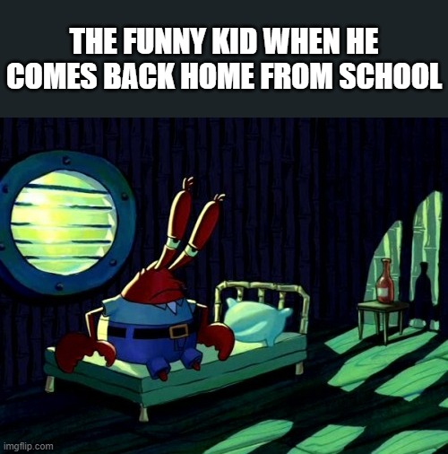 Sad Mr. Krabs | THE FUNNY KID WHEN HE COMES BACK HOME FROM SCHOOL | image tagged in sad mr krabs | made w/ Imgflip meme maker