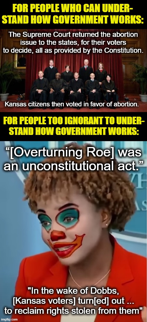  FOR PEOPLE WHO CAN UNDER-
STAND HOW GOVERNMENT WORKS:; The Supreme Court returned the abortion issue to the states, for their voters to decide, all as provided by the Constitution. Kansas citizens then voted in favor of abortion. FOR PEOPLE TOO IGNORANT TO UNDER-
STAND HOW GOVERNMENT WORKS:; “[Overturning Roe] was an unconstitutional act.”; "In the wake of Dobbs, [Kansas voters] turn[ed] out ...
to reclaim rights stolen from them" | image tagged in clown karine,memes,abortion,supreme court,democrats,karine jean-pierre | made w/ Imgflip meme maker