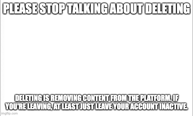 please guys | PLEASE STOP TALKING ABOUT DELETING; DELETING IS REMOVING CONTENT FROM THE PLATFORM. IF YOU'RE LEAVING, AT LEAST JUST LEAVE YOUR ACCOUNT INACTIVE. | image tagged in white background | made w/ Imgflip meme maker