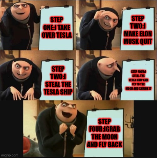 Gru's New Plan |  STEP ONE:I TAKE OVER TESLA; STEP TWO:I MAKE ELON MUSK QUIT; STEP FOUR:I STEAL THE TESLA SHIP AND FLY TO THE MOON AND SHRINK IT; STEP TWO:I STEAL THE TESLA SHIP; STEP FOUR:IGRAB THE MOON AND FLY BACK | image tagged in 5 panel gru meme | made w/ Imgflip meme maker