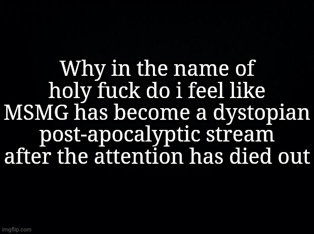 Black background | Why in the name of holy fuсk do i feel like MSMG has become a dystopian post-apocalyptic stream after the attention has died out | image tagged in black background | made w/ Imgflip meme maker