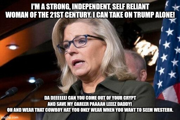 Liz needs Dick...and her father | I'M A STRONG, INDEPENDENT, SELF RELIANT WOMAN OF THE 21ST CENTURY. I CAN TAKE ON TRUMP ALONE! DA DEEEEEE! CAN YOU COME OUT OF YOUR CRYPT AND SAVE MY CAREER PAAAAH LEEEZ DADDY! 
OH AND WEAR THAT COWBOY HAT YOU ONLY WEAR WHEN YOU WANT TO SEEM WESTERN. | image tagged in liz cheney,dick cheney,losers,rino,hypocrite,stfu | made w/ Imgflip meme maker
