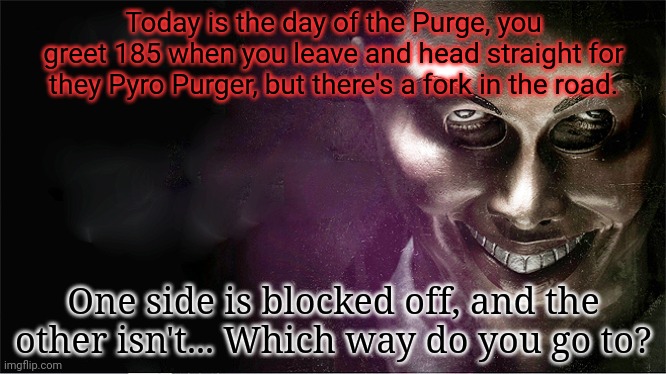 UO will be somewhere here, find out who! | Today is the day of the Purge, you greet 185 when you leave and head straight for they Pyro Purger, but there's a fork in the road. One side is blocked off, and the other isn't... Which way do you go to? | image tagged in the purge | made w/ Imgflip meme maker