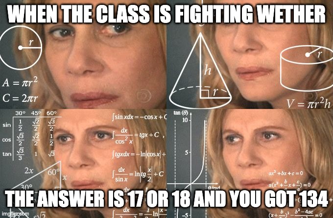 Calculating meme | WHEN THE CLASS IS FIGHTING WETHER; THE ANSWER IS 17 OR 18 AND YOU GOT 134 | image tagged in calculating meme | made w/ Imgflip meme maker