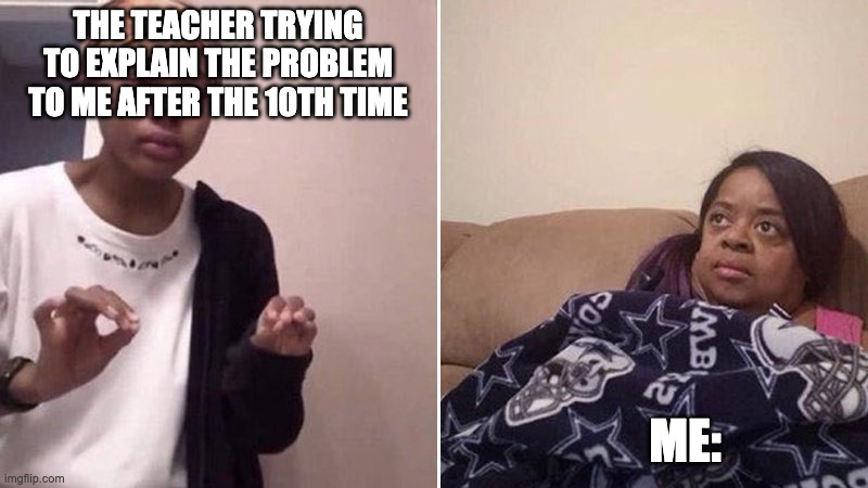 Me explaining to my mom | THE TEACHER TRYING TO EXPLAIN THE PROBLEM TO ME AFTER THE 10TH TIME; ME: | image tagged in me explaining to my mom | made w/ Imgflip meme maker