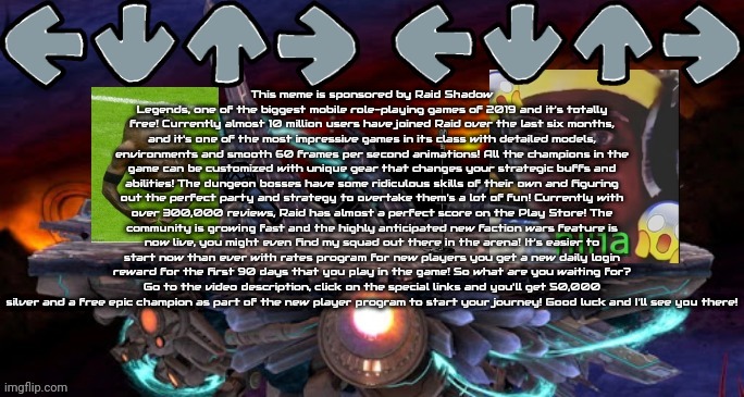 This meme has been sponsored by Raid: Shadow Legends. | This meme is sponsored by Raid Shadow Legends, one of the biggest mobile role-playing games of 2019 and it's totally free! Currently almost 10 million users have joined Raid over the last six months, and it's one of the most impressive games in its class with detailed models, environments and smooth 60 frames per second animations! All the champions in the game can be customized with unique gear that changes your strategic buffs and abilities! The dungeon bosses have some ridiculous skills of their own and figuring out the perfect party and strategy to overtake them's a lot of fun! Currently with over 300,000 reviews, Raid has almost a perfect score on the Play Store! The community is growing fast and the highly anticipated new faction wars feature is now live, you might even find my squad out there in the arena! It's easier to start now than ever with rates program for new players you get a new daily login reward for the first 90 days that you play in the game! So what are you waiting for? Go to the video description, click on the special links and you'll get 50,000 silver and a free epic champion as part of the new player program to start your journey! Good luck and I'll see you there! | image tagged in fnf moment | made w/ Imgflip meme maker