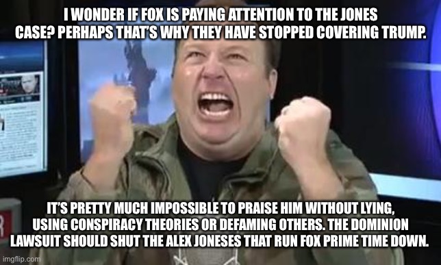 Alex Jones | I WONDER IF FOX IS PAYING ATTENTION TO THE JONES CASE? PERHAPS THAT’S WHY THEY HAVE STOPPED COVERING TRUMP. IT’S PRETTY MUCH IMPOSSIBLE TO PRAISE HIM WITHOUT LYING, USING CONSPIRACY THEORIES OR DEFAMING OTHERS. THE DOMINION LAWSUIT SHOULD SHUT THE ALEX JONESES THAT RUN FOX PRIME TIME DOWN. | image tagged in alex jones | made w/ Imgflip meme maker