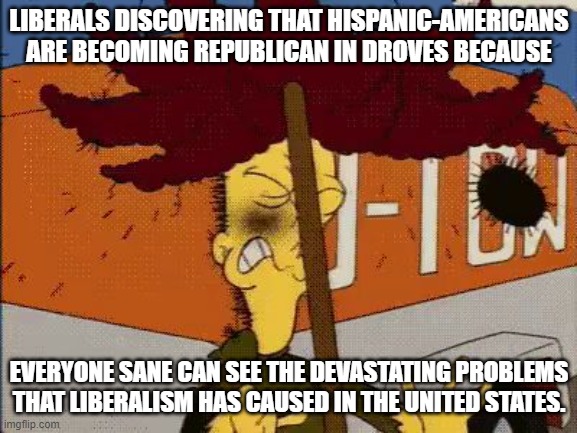 Self-inflicted damage. | LIBERALS DISCOVERING THAT HISPANIC-AMERICANS ARE BECOMING REPUBLICAN IN DROVES BECAUSE; EVERYONE SANE CAN SEE THE DEVASTATING PROBLEMS THAT LIBERALISM HAS CAUSED IN THE UNITED STATES. | image tagged in sideshow bob rake impact | made w/ Imgflip meme maker