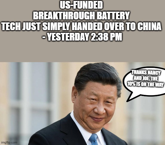 CA CHINK money in those pockets. I read a story stating Nancy just made 140 million in the last month with insider trading, Is t | US-FUNDED BREAKTHROUGH BATTERY TECH JUST SIMPLY HANDED OVER TO CHINA
 - YESTERDAY 2:38 PM; THANKS NANCY AND JOE. THE 10% IS ON THE WAY | image tagged in democrats | made w/ Imgflip meme maker