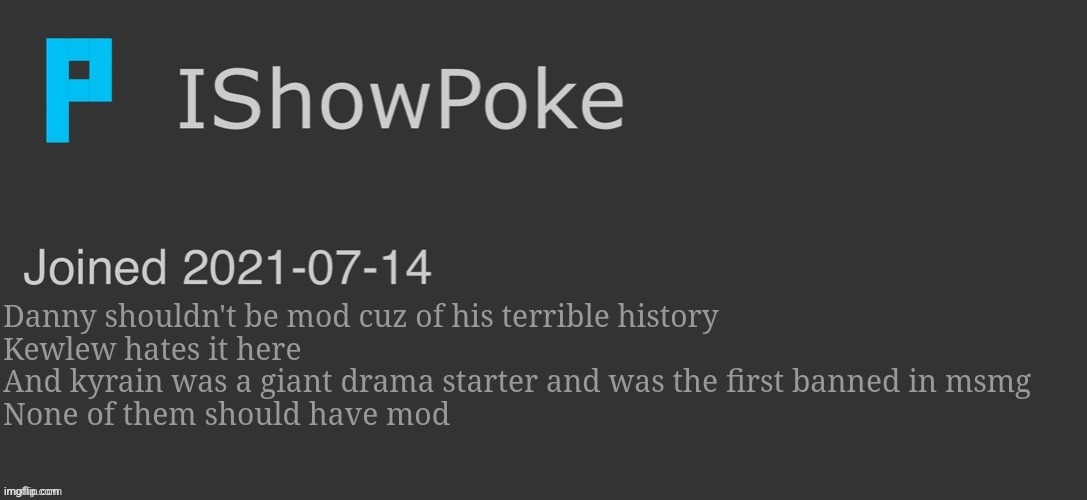 IShowPoke Dark Mode Temp | Danny shouldn't be mod cuz of his terrible history
Kewlew hates it here
And kyrain was a giant drama starter and was the first banned in msmg
None of them should have mod | image tagged in ishowpoke dark mode temp | made w/ Imgflip meme maker