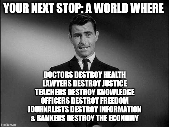 The Sign Post Up Ahead | YOUR NEXT STOP: A WORLD WHERE; DOCTORS DESTROY HEALTH
LAWYERS DESTROY JUSTICE
TEACHERS DESTROY KNOWLEDGE
OFFICERS DESTROY FREEDOM
JOURNALISTS DESTROY INFORMATION
& BANKERS DESTROY THE ECONOMY | image tagged in rod serling twilight zone | made w/ Imgflip meme maker
