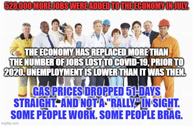 Paychecks have replaced COVID-19 Era unemployment checks. | 528,000 MORE JOBS WERE ADDED TO THE ECONOMY IN JULY. THE ECONOMY HAS REPLACED MORE THAN THE NUMBER OF JOBS LOST TO COVID-19, PRIOR TO 2020. UNEMPLOYMENT IS LOWER THAN IT WAS THEN. GAS PRICES DROPPED 51-DAYS STRAIGHT.  AND NOT A "RALLY," IN SIGHT. SOME PEOPLE WORK. SOME PEOPLE BRAG. | image tagged in politics | made w/ Imgflip meme maker