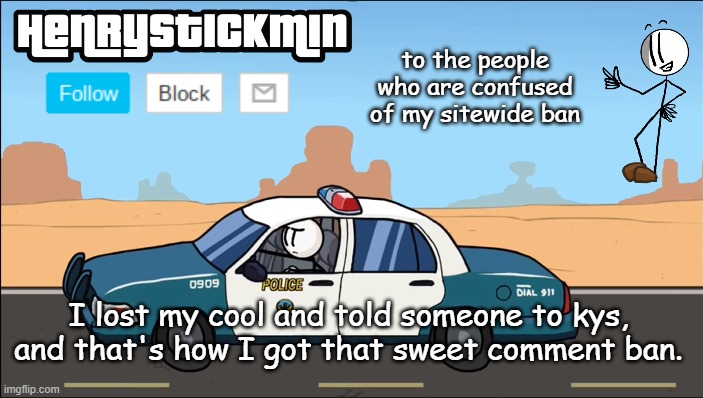 HenryStickmin Gangsta 4 Lyfe temp | to the people who are confused of my sitewide ban; I lost my cool and told someone to kys, and that's how I got that sweet comment ban. | image tagged in henrystickmin gangsta 4 lyfe temp | made w/ Imgflip meme maker