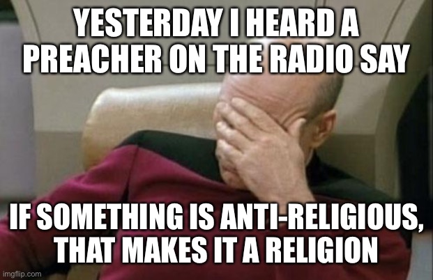 Not surprisingly, he also thinks atheism and secular humanism are religions | YESTERDAY I HEARD A PREACHER ON THE RADIO SAY; IF SOMETHING IS ANTI-RELIGIOUS, THAT MAKES IT A RELIGION | image tagged in memes,captain picard facepalm | made w/ Imgflip meme maker