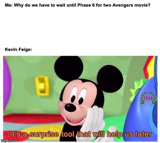 It's a surprise tool that will help us later | Me: Why do we have to wait until Phase 6 for two Avengers movie?
 
 
 
 
 
  
 

Kevin Feige: | image tagged in it's a surprise tool that will help us later,mickey mouse,kevin feige,mcu,avengers | made w/ Imgflip meme maker