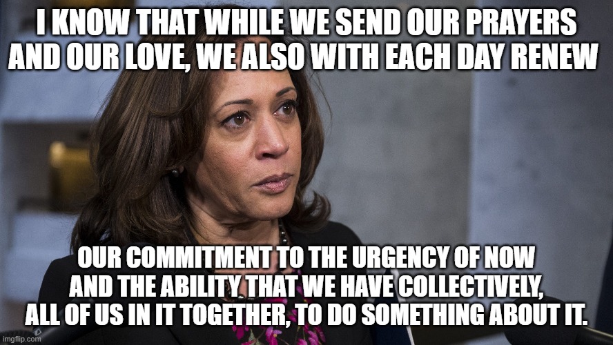 Veep Thoughts #21 | I KNOW THAT WHILE WE SEND OUR PRAYERS AND OUR LOVE, WE ALSO WITH EACH DAY RENEW; OUR COMMITMENT TO THE URGENCY OF NOW AND THE ABILITY THAT WE HAVE COLLECTIVELY, ALL OF US IN IT TOGETHER, TO DO SOMETHING ABOUT IT. | image tagged in kamala harris | made w/ Imgflip meme maker