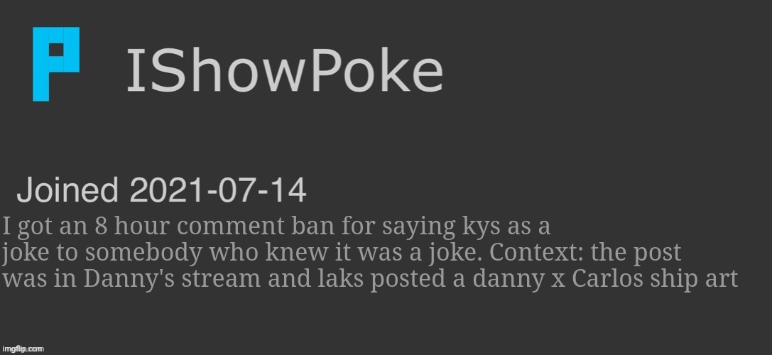 IShowPoke Dark Mode Temp | I got an 8 hour comment ban for saying kys as a joke to somebody who knew it was a joke. Context: the post was in Danny's stream and laks posted a danny x Carlos ship art | image tagged in ishowpoke dark mode temp | made w/ Imgflip meme maker