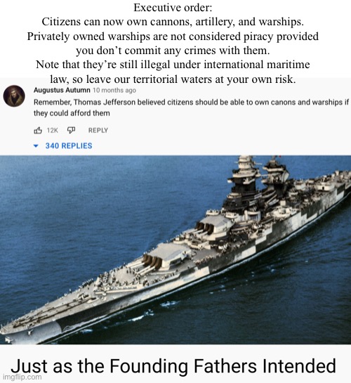 Now you can own your very own ocean platform for recreation McNuke™ launches | Executive order:
Citizens can now own cannons, artillery, and warships.
Privately owned warships are not considered piracy provided you don’t commit any crimes with them.
Note that they’re still illegal under international maritime law, so leave our territorial waters at your own risk. | made w/ Imgflip meme maker