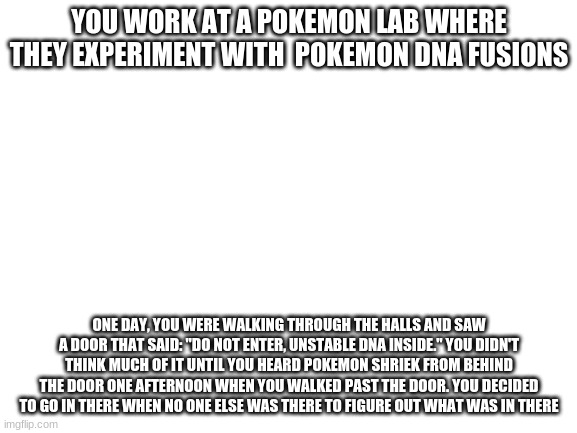 No OP ocs, military OCs or joke OCS|Pokemon Ocs arent needed but recommended | YOU WORK AT A POKEMON LAB WHERE THEY EXPERIMENT WITH  POKEMON DNA FUSIONS; ONE DAY, YOU WERE WALKING THROUGH THE HALLS AND SAW A DOOR THAT SAID: "DO NOT ENTER, UNSTABLE DNA INSIDE." YOU DIDN'T THINK MUCH OF IT UNTIL YOU HEARD A POKEMON SHRIEK FROM BEHIND THE DOOR ONE AFTERNOON WHEN YOU WALKED PAST THE DOOR. YOU DECIDED TO GO IN THERE WHEN NO ONE ELSE WAS THERE TO FIGURE OUT WHAT WAS IN THERE | image tagged in blank white template | made w/ Imgflip meme maker