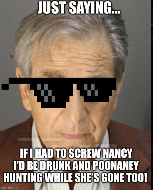 JUST SAYING…; IF I HAD TO SCREW NANCY I’D BE DRUNK AND POONANEY HUNTING WHILE SHE’S GONE TOO! | made w/ Imgflip meme maker