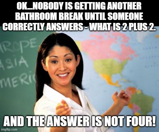 The Right Answer Is Not The Right Answer Anymore... |  OK...NOBODY IS GETTING ANOTHER BATHROOM BREAK UNTIL SOMEONE CORRECTLY ANSWERS - WHAT IS 2 PLUS 2. AND THE ANSWER IS NOT FOUR! | image tagged in memes,unhelpful high school teacher,humor,school,funny,lol | made w/ Imgflip meme maker