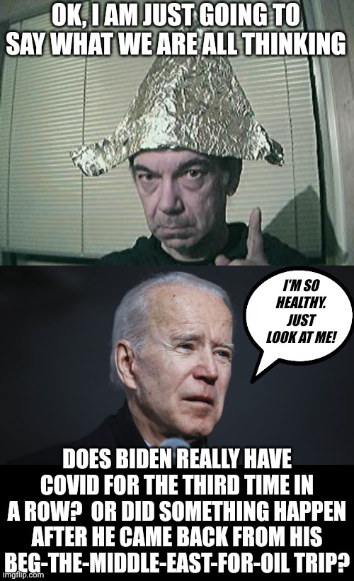 I no longer believe Biden is being quarantined. More like he is being hidden on purpose. | OK, I AM JUST GOING TO SAY WHAT WE ARE ALL THINKING; I'M SO HEALTHY. JUST LOOK AT ME! DOES BIDEN REALLY HAVE COVID FOR THE THIRD TIME IN A ROW?  OR DID SOMETHING HAPPEN AFTER HE CAME BACK FROM HIS BEG-THE-MIDDLE-EAST-FOR-OIL TRIP? | image tagged in tin foil hat,biden sick,aging,unhealthy,25th amendment,its time to stop | made w/ Imgflip meme maker