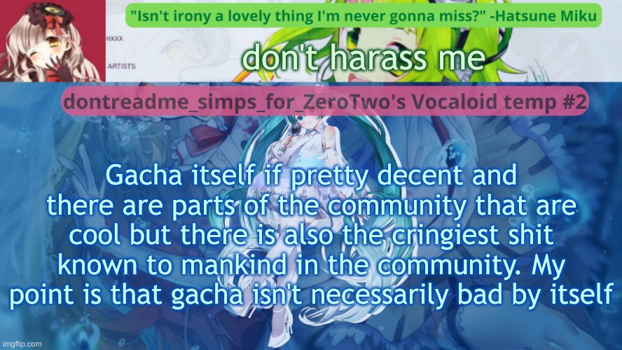 iryo if you dislike it, i wont harass you for disliking it just don't harass me for this (read tags) | don't harass me; Gacha itself if pretty decent and there are parts of the community that are cool but there is also the cringiest shit known to mankind in the community. My point is that gacha isn't necessarily bad by itself | image tagged in drm's vocaloid temp 2,this is just my personal opinion,you can disagree if you want im not stopping you | made w/ Imgflip meme maker