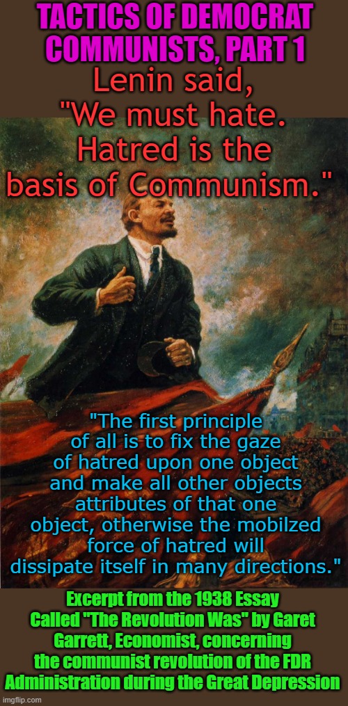I always wondered why my Dad disliked FDR, then I read this essay. The tactics of the Democrats have not changed since FDR | TACTICS OF DEMOCRAT COMMUNISTS, PART 1; Lenin said, "We must hate. Hatred is the basis of Communism."; "The first principle of all is to fix the gaze of hatred upon one object and make all other objects attributes of that one object, otherwise the mobilzed force of hatred will dissipate itself in many directions."; Excerpt from the 1938 Essay Called "The Revolution Was" by Garet Garrett, Economist, concerning the communist revolution of the FDR Administration during the Great Depression | image tagged in lenin in the rostrum | made w/ Imgflip meme maker